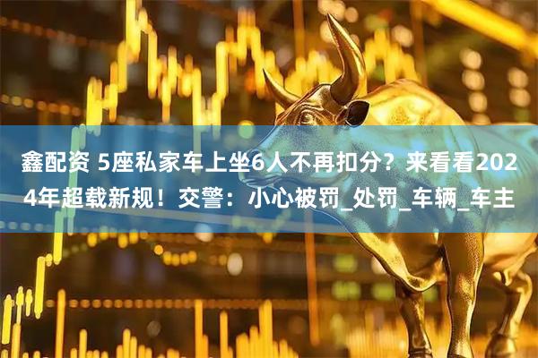 鑫配资 5座私家车上坐6人不再扣分？来看看2024年超载新规！交警：小心被罚_处罚_车辆_车主