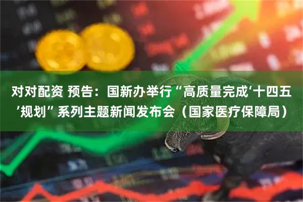 对对配资 预告：国新办举行“高质量完成‘十四五’规划”系列主题新闻发布会（国家医疗保障局）