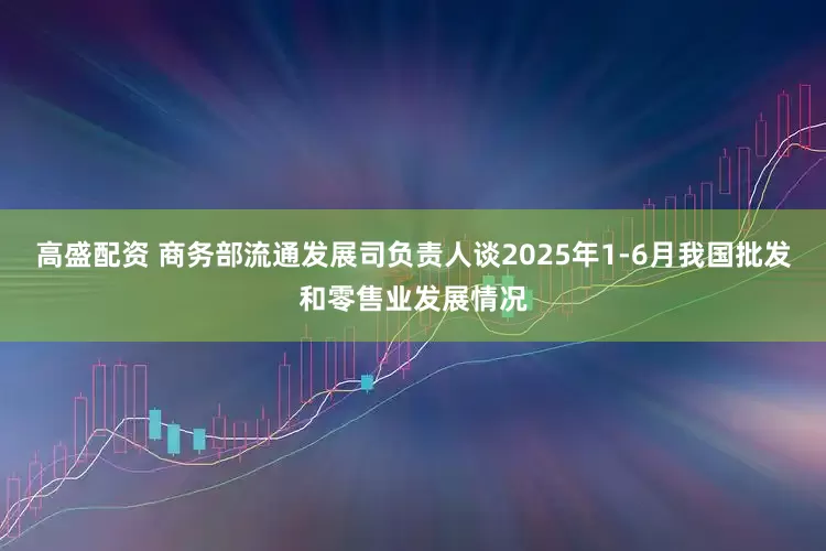 高盛配资 商务部流通发展司负责人谈2025年1-6月我国批发和零售业发展情况