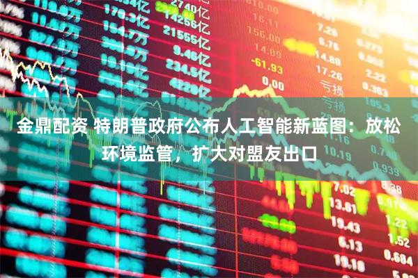 金鼎配资 特朗普政府公布人工智能新蓝图：放松环境监管，扩大对盟友出口