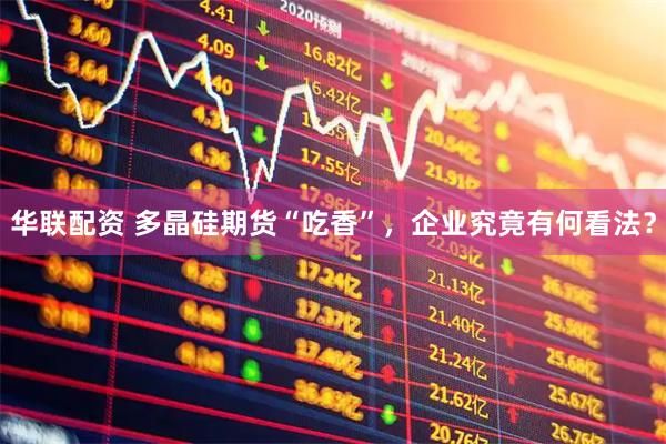 华联配资 多晶硅期货“吃香”，企业究竟有何看法？