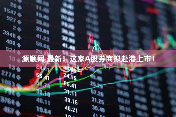 源顺网 最新！这家A股券商拟赴港上市！