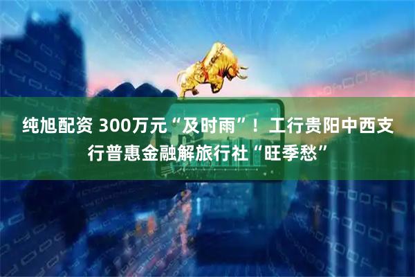 纯旭配资 300万元“及时雨”！工行贵阳中西支行普惠金融解旅行社“旺季愁”