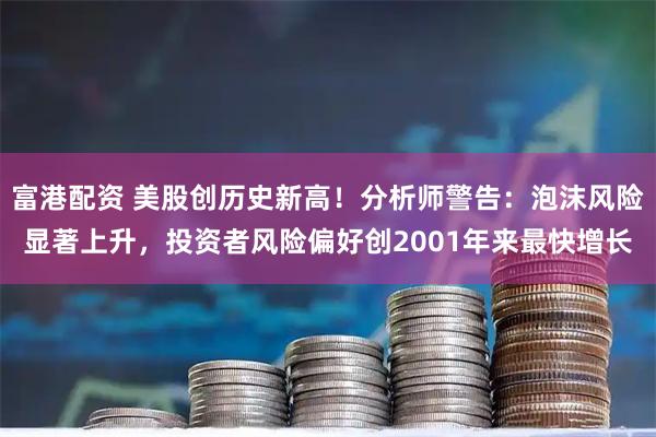 富港配资 美股创历史新高！分析师警告：泡沫风险显著上升，投资者风险偏好创2001年来最快增长