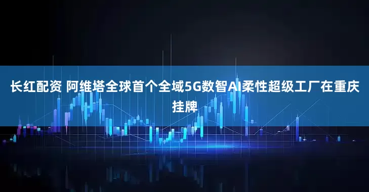 长红配资 阿维塔全球首个全域5G数智AI柔性超级工厂在重庆挂牌