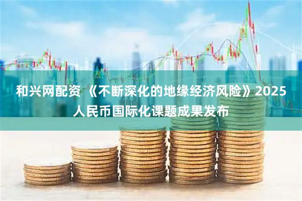 和兴网配资 《不断深化的地缘经济风险》2025人民币国际化课题成果发布