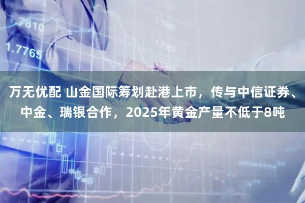 万无优配 山金国际筹划赴港上市，传与中信证券、中金、瑞银合作，2025年黄金产量不低于8吨