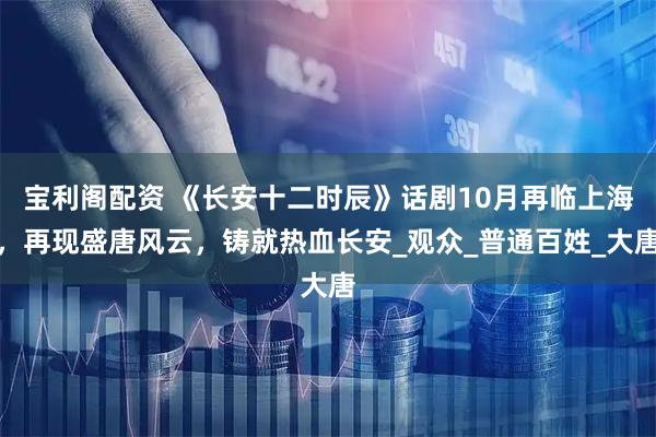 宝利阁配资 《长安十二时辰》话剧10月再临上海，再现盛唐风云，铸就热血长安_观众_普通百姓_大唐