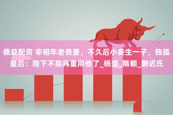 德益配资 宰相年老丧妻，不久后小妾生一子，独孤皇后：陛下不能再重用他了_杨坚_隋朝_尉迟氏