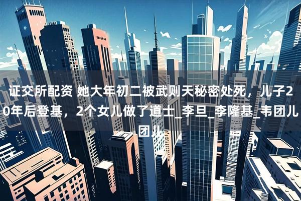 证交所配资 她大年初二被武则天秘密处死，儿子20年后登基，2个女儿做了道士_李旦_李隆基_韦团儿