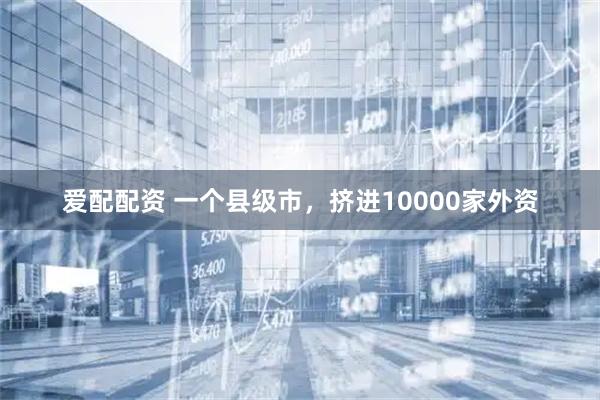 爱配配资 一个县级市，挤进10000家外资