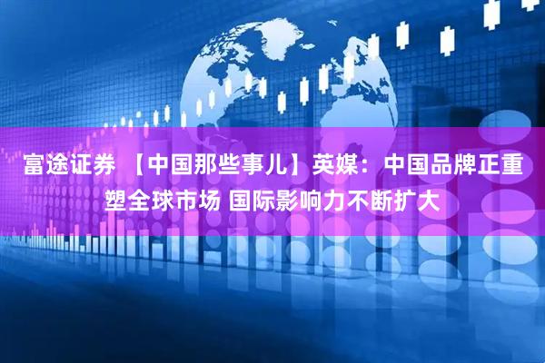 富途证券 【中国那些事儿】英媒：中国品牌正重塑全球市场 国际影响力不断扩大