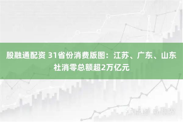 股融通配资 31省份消费版图：江苏、广东、山东社消零总额超2万亿元