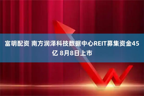 富明配资 南方润泽科技数据中心REIT募集资金45亿 8月8日上市