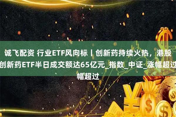 诚飞配资 行业ETF风向标丨创新药持续火热，港股创新药ETF半日成交额达65亿元_指数_中证_涨幅超过