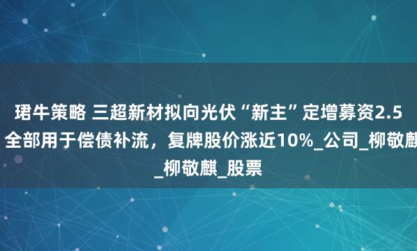 珺牛策略 三超新材拟向光伏“新主”定增募资2.5亿元，全部用于偿债补流，复牌股价涨近10%_公司_柳敬麒_股票