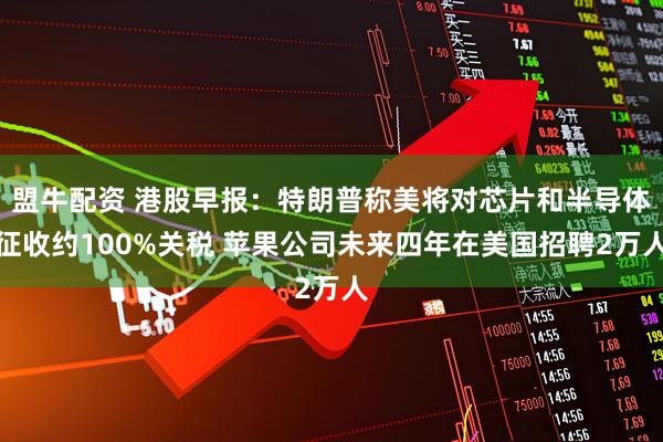 盟牛配资 港股早报：特朗普称美将对芯片和半导体征收约100%关税 苹果公司未来四年在美国招聘2万人
