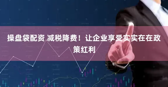 操盘袋配资 减税降费！让企业享受实实在在政策红利