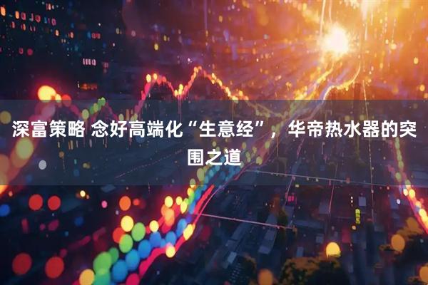 深富策略 念好高端化“生意经”，华帝热水器的突围之道