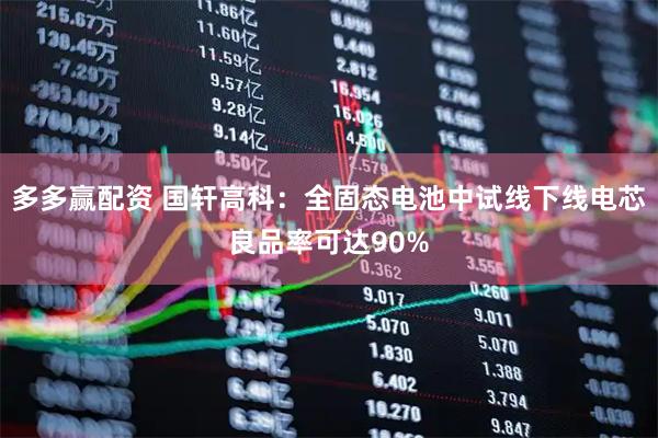 多多赢配资 国轩高科：全固态电池中试线下线电芯良品率可达90%