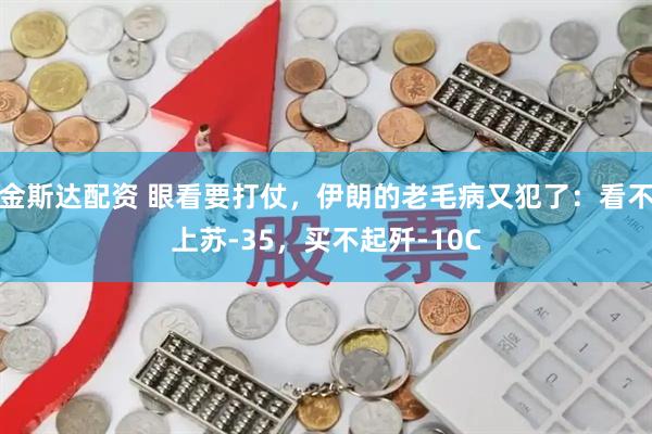 金斯达配资 眼看要打仗，伊朗的老毛病又犯了：看不上苏-35，买不起歼-10C