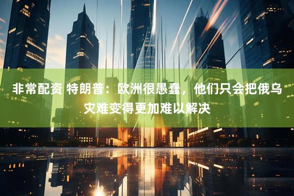 非常配资 特朗普：欧洲很愚蠢，他们只会把俄乌灾难变得更加难以解决