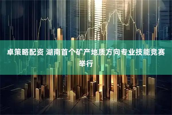 卓策略配资 湖南首个矿产地质方向专业技能竞赛举行