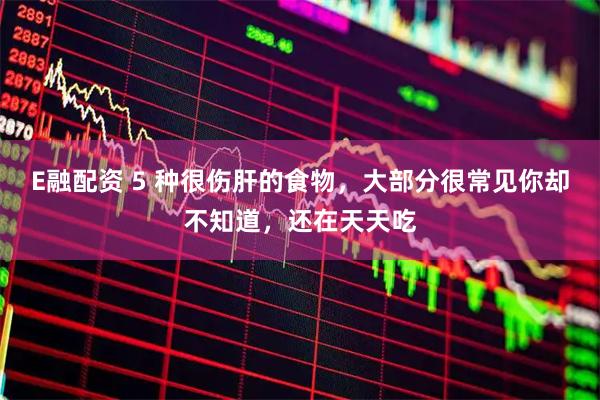 E融配资 5 种很伤肝的食物，大部分很常见你却不知道，还在天天吃