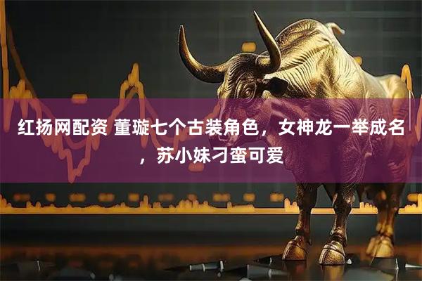红扬网配资 董璇七个古装角色，女神龙一举成名，苏小妹刁蛮可爱
