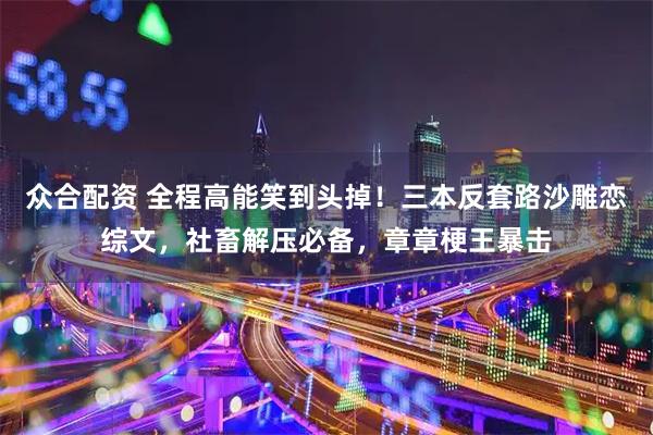 众合配资 全程高能笑到头掉！三本反套路沙雕恋综文，社畜解压必备，章章梗王暴击