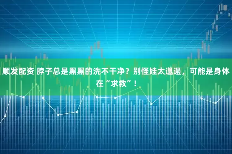 顺发配资 脖子总是黑黑的洗不干净？别怪娃太邋遢，可能是身体在“求救”！