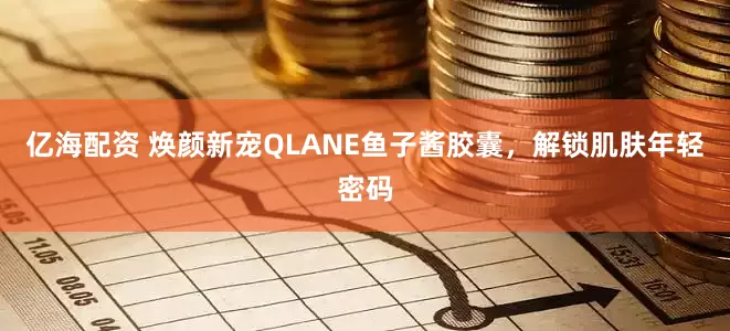 亿海配资 焕颜新宠QLANE鱼子酱胶囊，解锁肌肤年轻密码