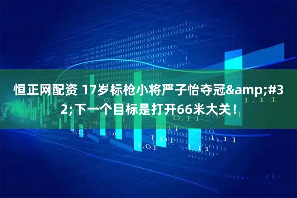 恒正网配资 17岁标枪小将严子怡夺冠&#32;下一个目标是打开66米大关！