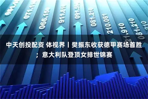中天创投配资 体视界丨樊振东收获德甲赛场首胜；意大利队登顶女排世锦赛