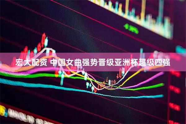 宏大配资 中国女曲强势晋级亚洲杯超级四强