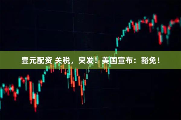 壹元配资 关税，突发！美国宣布：豁免！