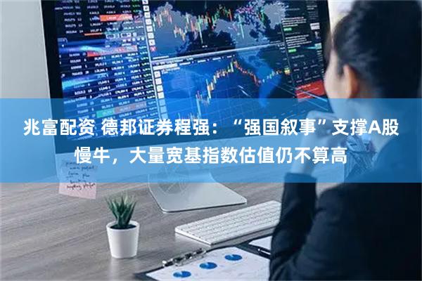 兆富配资 德邦证券程强：“强国叙事”支撑A股慢牛，大量宽基指数估值仍不算高