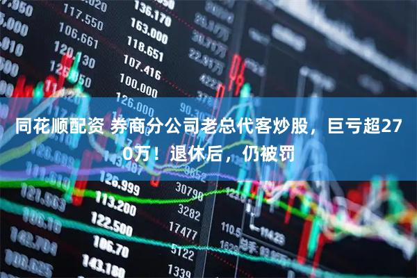 同花顺配资 券商分公司老总代客炒股，巨亏超270万！退休后，仍被罚