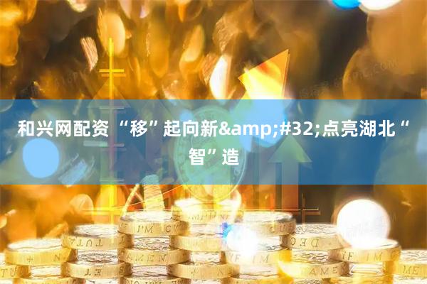 和兴网配资 “移”起向新&#32;点亮湖北“智”造