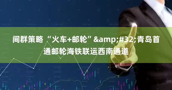 间群策略 “火车+邮轮”&#32;青岛首通邮轮海铁联运西南通道