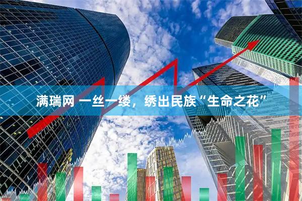 满瑞网 一丝一缕，绣出民族“生命之花”
